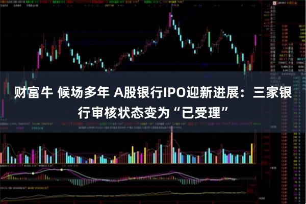 财富牛 候场多年 A股银行IPO迎新进展：三家银行审核状态变为“已受理”