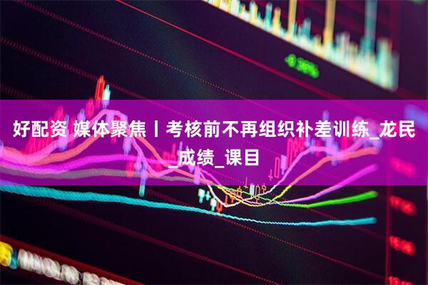 好配资 媒体聚焦丨考核前不再组织补差训练_龙民_成绩_课目