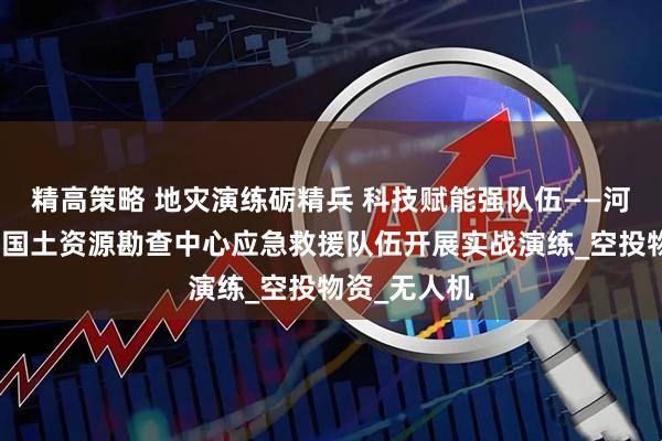 精高策略 地灾演练砺精兵 科技赋能强队伍——河北省地矿局国土资源勘查中心应急救援队伍开展实战演练_空投物资_无人机