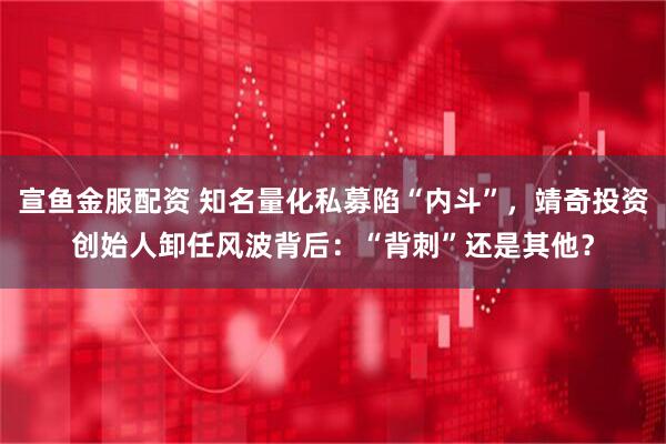 宣鱼金服配资 知名量化私募陷“内斗”，靖奇投资创始人卸任风波背后：“背刺”还是其他？