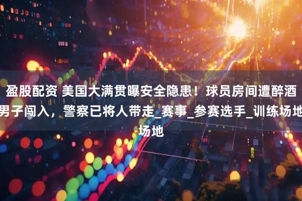 盈股配资 美国大满贯曝安全隐患！球员房间遭醉酒男子闯入，警察已将人带走_赛事_参赛选手_训练场地