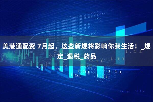 美港通配资 7月起，这些新规将影响你我生活！_规定_退税_药品
