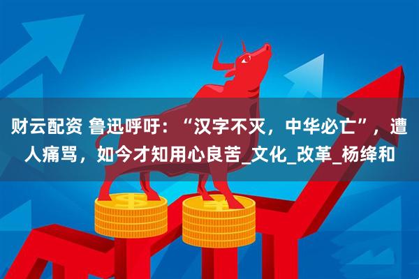 财云配资 鲁迅呼吁：“汉字不灭，中华必亡”，遭人痛骂，如今才知用心良苦_文化_改革_杨绛和