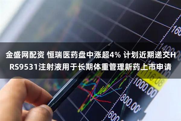 金盛网配资 恒瑞医药盘中涨超4% 计划近期递交HRS9531注射液用于长期体重管理新药上市申请