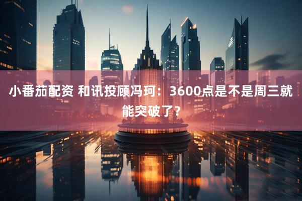 小番茄配资 和讯投顾冯珂：3600点是不是周三就能突破了？