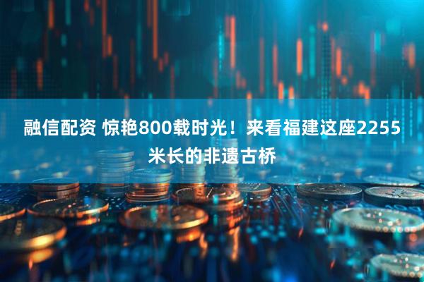 融信配资 惊艳800载时光！来看福建这座2255米长的非遗古桥