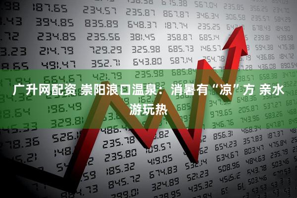广升网配资 崇阳浪口温泉：消暑有“凉”方 亲水游玩热
