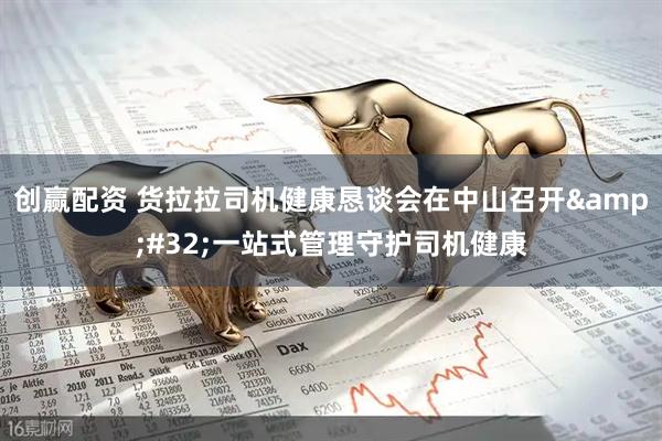 创赢配资 货拉拉司机健康恳谈会在中山召开&#32;一站式管理守护司机健康