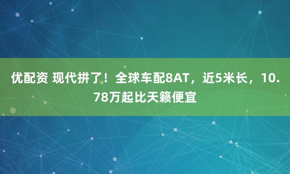 优配资 现代拼了！全球车配8AT，近5米长，10.78万起比天籁便宜