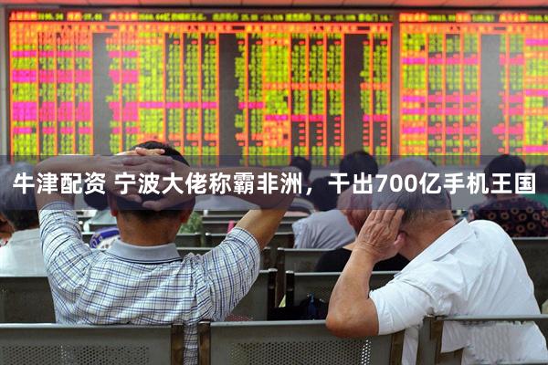 牛津配资 宁波大佬称霸非洲，干出700亿手机王国