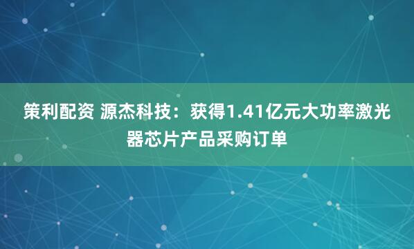 策利配资 源杰科技：获得1.41亿元大功率激光器芯片产品采购订单