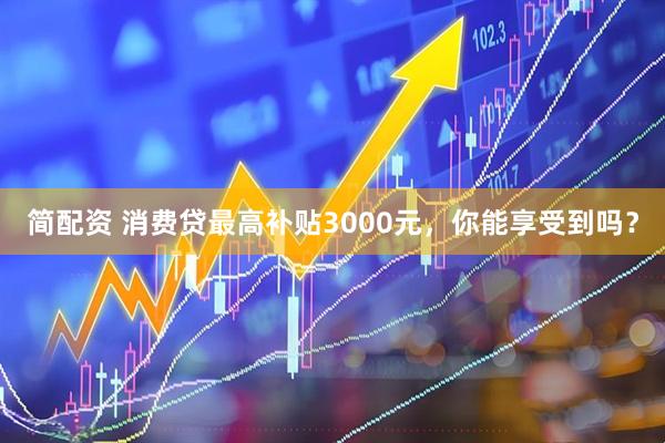 简配资 消费贷最高补贴3000元，你能享受到吗？