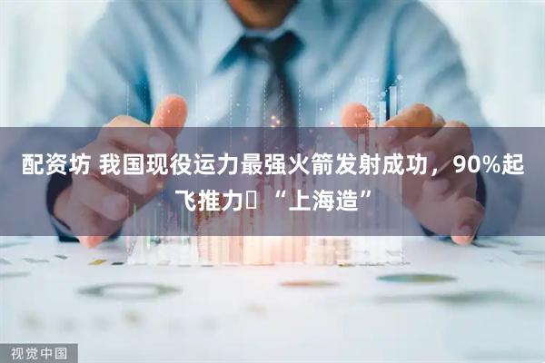 配资坊 我国现役运力最强火箭发射成功，90%起飞推力​“上海造”