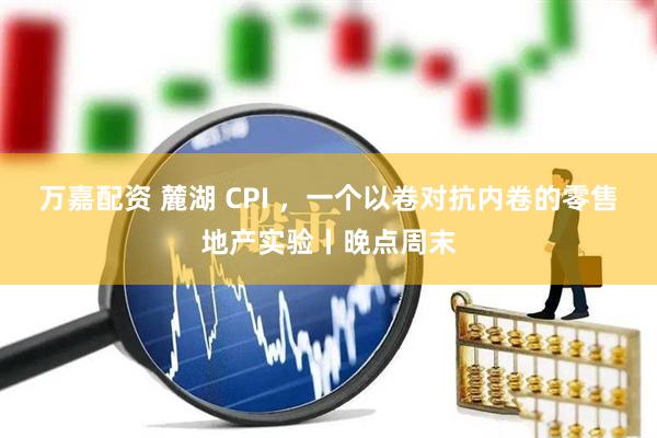 万嘉配资 麓湖 CPI ，一个以卷对抗内卷的零售地产实验丨晚点周末