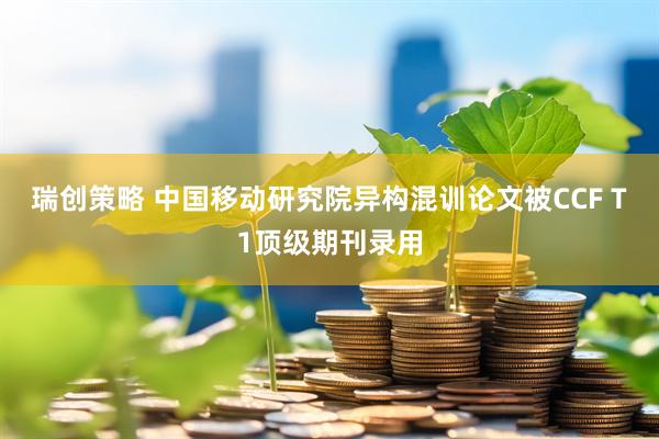 瑞创策略 中国移动研究院异构混训论文被CCF T1顶级期刊录用