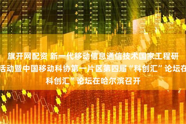 旗开网配资 新一代移动信息通信技术国家工程研究中心主题活动暨中国移动科协第一片区第四届“科创汇”论坛在哈尔滨召开