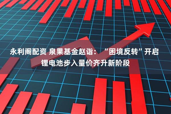 永利阁配资 泉果基金赵诣： “困境反转”开启 锂电池步入量价齐升新阶段