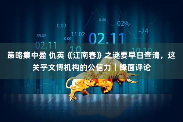 策略集中盈 仇英《江南春》之谜要早日查清,这关乎文博机构的公信力|锋面评论