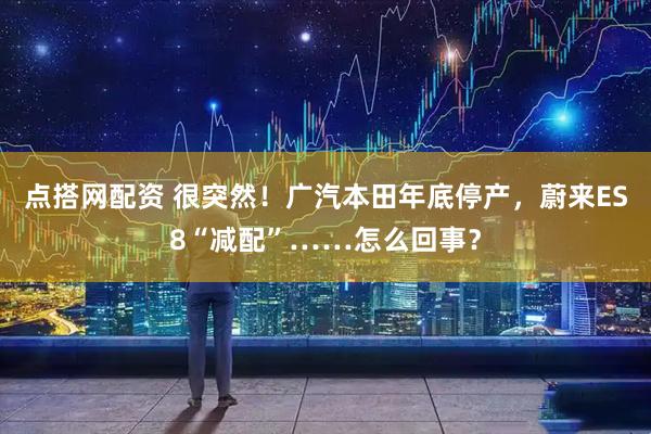 点搭网配资 很突然！广汽本田年底停产，蔚来ES8“减配”……怎么回事？