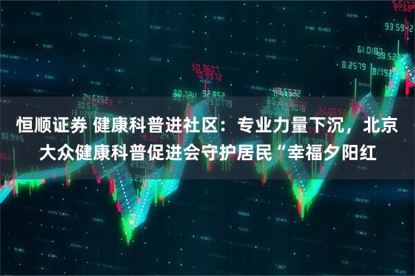 恒顺证券 健康科普进社区：专业力量下沉，北京大众健康科普促进会守护居民“幸福夕阳红