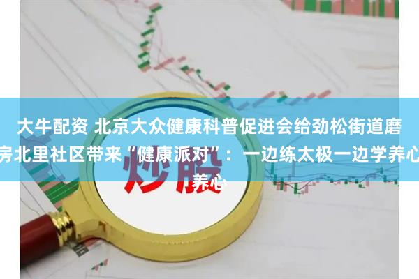 大牛配资 北京大众健康科普促进会给劲松街道磨房北里社区带来“健康派对”:一边练太极一边学养心