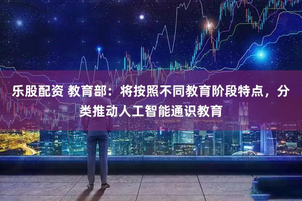乐股配资 教育部：将按照不同教育阶段特点，分类推动人工智能通识教育