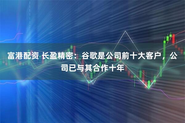 富港配资 长盈精密：谷歌是公司前十大客户，公司已与其合作十年