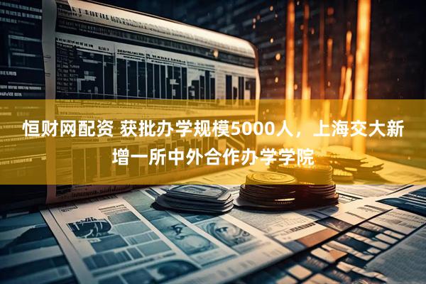 恒财网配资 获批办学规模5000人，上海交大新增一所中外合作办学学院